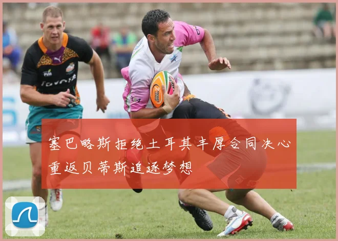 塞巴略斯拒绝土耳其丰厚合同决心重返贝蒂斯追逐梦想