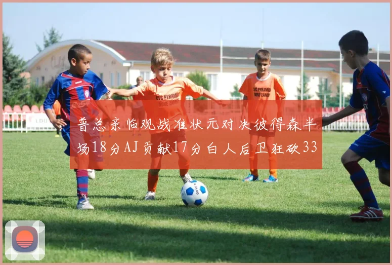 普总亲临观战准状元对决彼得森半场18分AJ贡献17分白人后卫狂砍33分10助攻