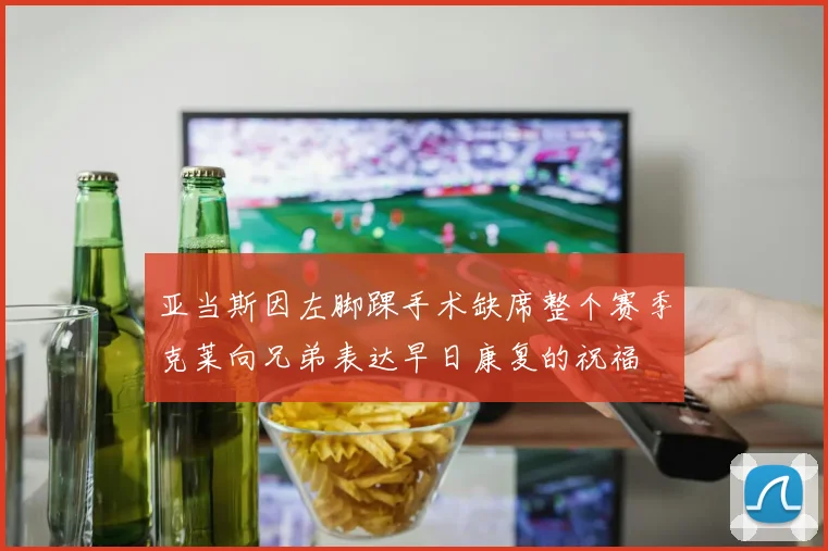 亚当斯因左脚踝手术缺席整个赛季克莱向兄弟表达早日康复的祝福
