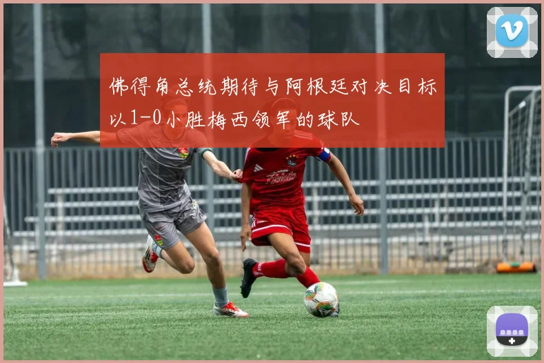 佛得角总统期待与阿根廷对决目标以1-0小胜梅西领军的球队