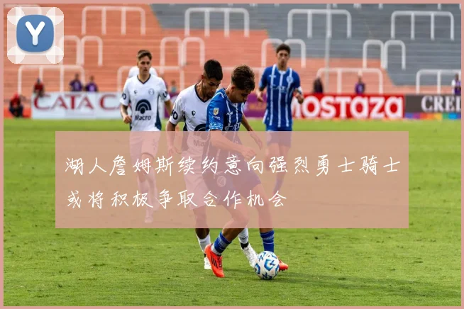 湖人詹姆斯续约意向强烈勇士骑士或将积极争取合作机会