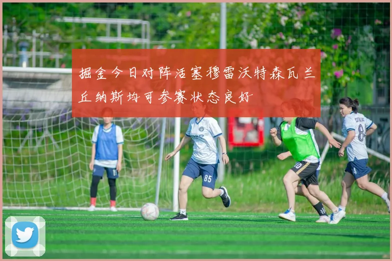 掘金今日对阵活塞穆雷沃特森瓦兰丘纳斯均可参赛状态良好