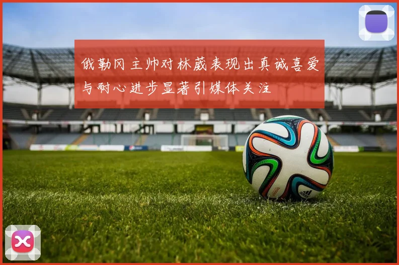俄勒冈主帅对林葳表现出真诚喜爱与耐心进步显著引媒体关注