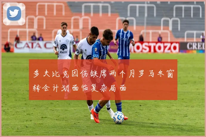 多夫比克因伤缺席两个月罗马冬窗转会计划面临复杂局面