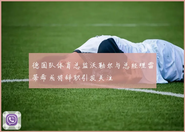 德国队体育总监沃勒尔与总经理雷蒂希或将辞职引发关注
