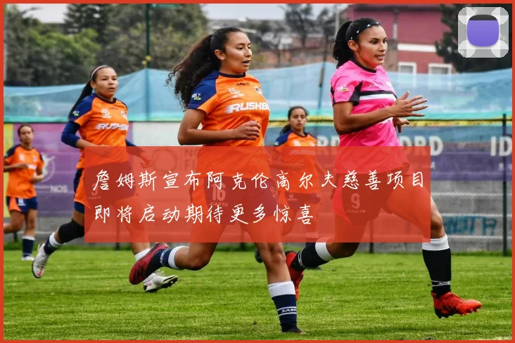 詹姆斯宣布阿克伦高尔夫慈善项目即将启动期待更多惊喜