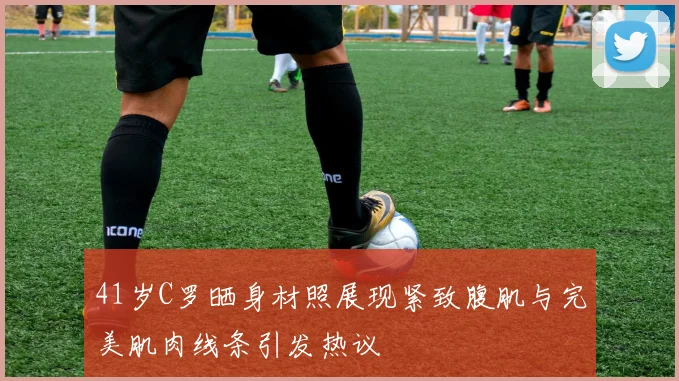 41岁C罗晒身材照展现紧致腹肌与完美肌肉线条引发热议