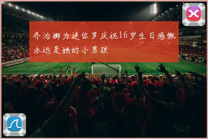 乔治娜为迷你罗庆祝16岁生日感慨永远是她的小男孩