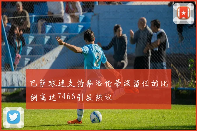 巴萨球迷支持弗洛伦蒂诺留任的比例高达7466引发热议