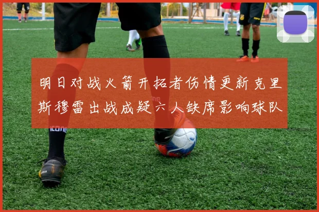 明日对战火箭开拓者伤情更新克里斯穆雷出战成疑六人缺席影响球队实力
