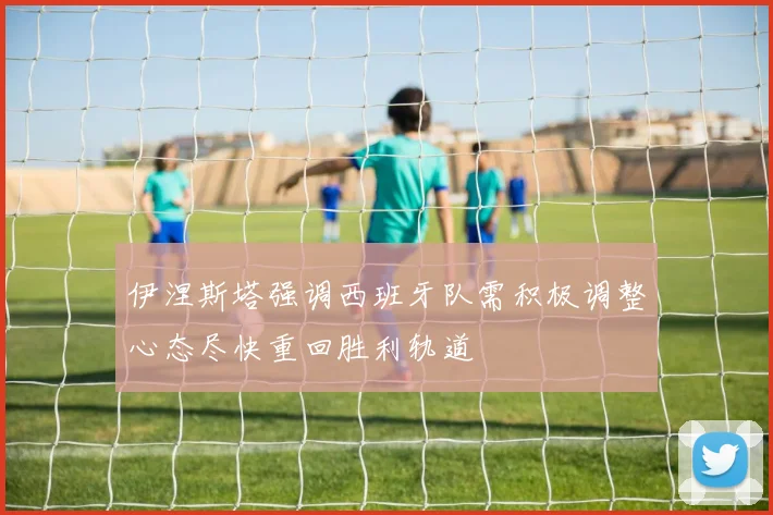 伊涅斯塔强调西班牙队需积极调整心态尽快重回胜利轨道
