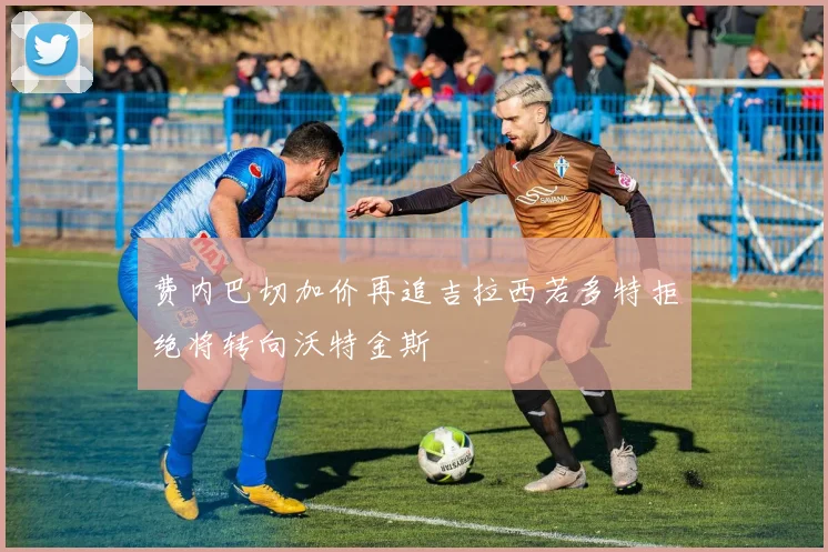 费内巴切加价再追吉拉西若多特拒绝将转向沃特金斯