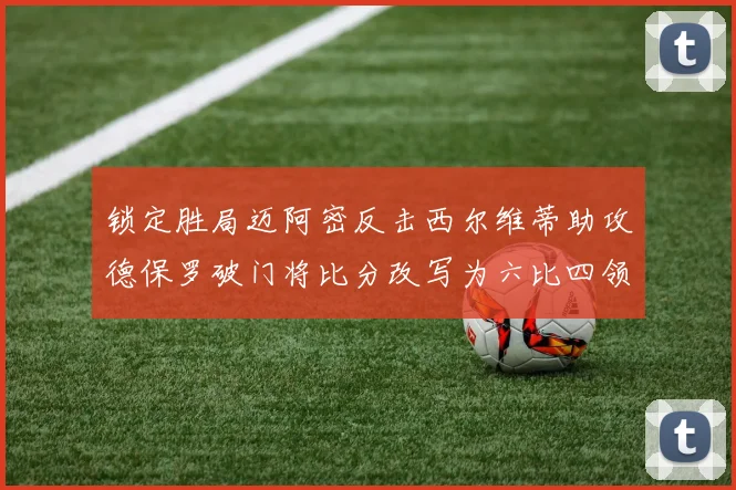 锁定胜局迈阿密反击西尔维蒂助攻德保罗破门将比分改写为六比四领先费城