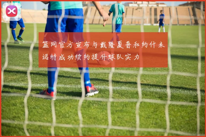 篮网官方宣布与戴隆夏普和约什米诺特成功续约提升球队实力