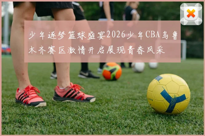 少年逐梦篮球盛宴2026少年CBA乌鲁木齐赛区激情开启展现青春风采