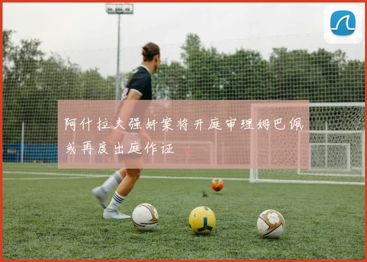 阿什拉夫强奸案将开庭审理姆巴佩或再度出庭作证