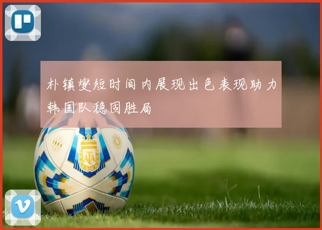 朴镇燮短时间内展现出色表现助力韩国队稳固胜局
