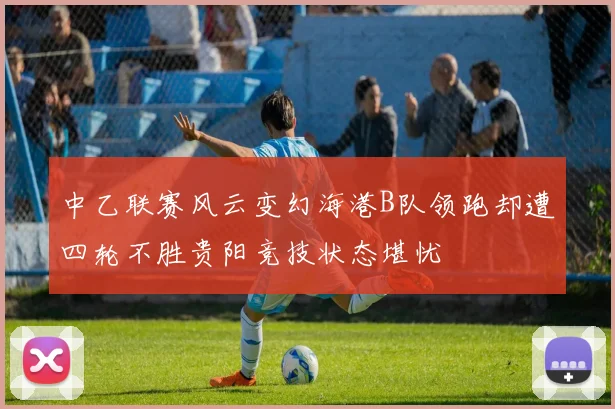 中乙联赛风云变幻海港B队领跑却遭四轮不胜贵阳竞技状态堪忧