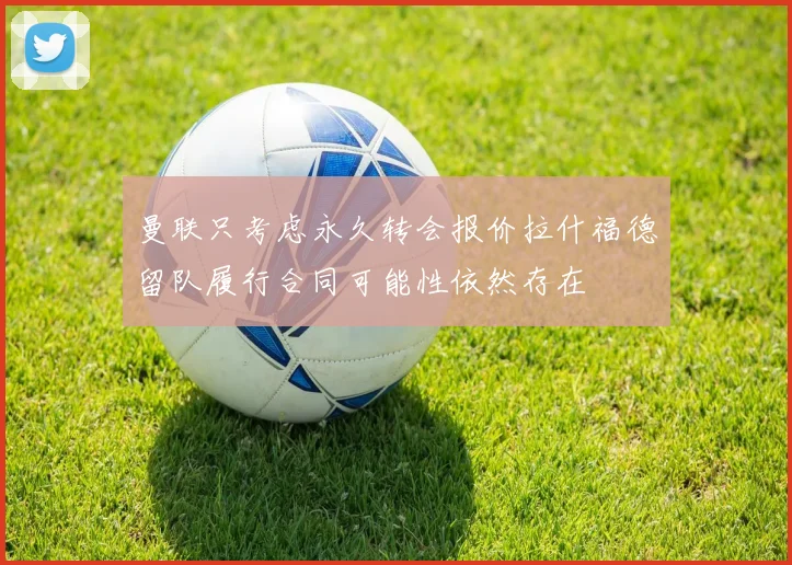 曼联只考虑永久转会报价拉什福德留队履行合同可能性依然存在