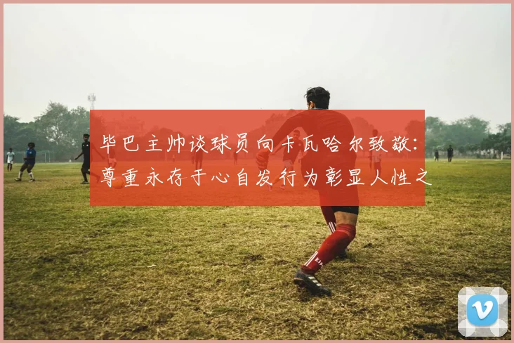 毕巴主帅谈球员向卡瓦哈尔致敬：尊重永存于心自发行为彰显人性之美