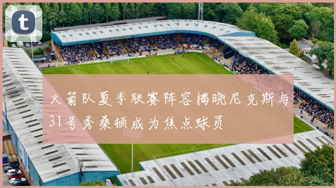 火箭队夏季联赛阵容揭晓尼克斯与31号秀桑顿成为焦点球员
