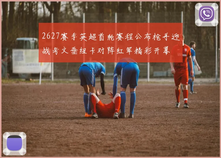 2627赛季英超首轮赛程公布枪手迎战考文垂纽卡对阵红军精彩开幕