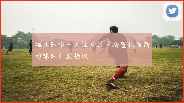 雄鹿队唯一关注后卫卡梅隆托马斯的球队引发热议